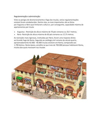 Regulamentação e administração:
Visto os perigos de desmoronamento e fogo das ínsulas, várias regulamentações
estatais foram estabelecidas. Dentre elas, as mais importantes são as feitas
por Augustus e Nero que limitaram a altura e, por conseguinte, capacidade máxima de
apartamentos por ínsula:
 Augustus - Restrição de altura máxima de 70 pés romanos ou 20,7 metros;
 Nero- Restrição de altura máxima de 60 pés romanos ou 17,75 metros.
As restrições mais rigorosas, instituídas por Nero, foram uma resposta direta
ao Grande Fogo de Roma. Segundo ao catálogo civil romano do século quarto,
aproximadamente 42.000 - 46.000 ínsulas existiam em Roma, comparado aos
1.790 domus. Nesta época, acredita-se que mais de 700.000 pessoas habitavam Roma,
muitos dos quais moravam nas Insulae.
 
