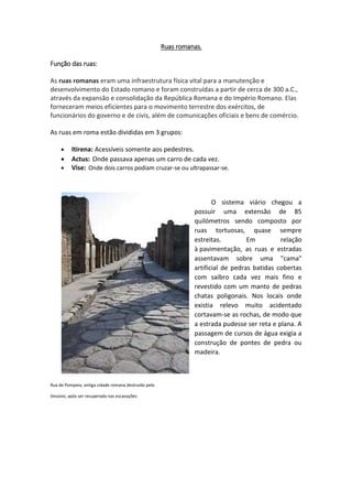 Ruas romanas.
Função das ruas:
As ruas romanas eram uma infraestrutura física vital para a manutenção e
desenvolvimento do Estado romano e foram construídas a partir de cerca de 300 a.C.,
através da expansão e consolidação da República Romana e do Império Romano. Elas
forneceram meios eficientes para o movimento terrestre dos exércitos, de
funcionários do governo e de civis, além de comunicações oficiais e bens de comércio.
As ruas em roma estão divididas em 3 grupos:
 Itirena: Acessíveis somente aos pedestres.
 Actus: Onde passava apenas um carro de cada vez.
 Vise: Onde dois carros podiam cruzar-se ou ultrapassar-se.
O sistema viário chegou a
possuir uma extensão de 85
quilómetros sendo composto por
ruas tortuosas, quase sempre
estreitas. Em relação
à pavimentação, as ruas e estradas
assentavam sobre uma "cama"
artificial de pedras batidas cobertas
com saibro cada vez mais fino e
revestido com um manto de pedras
chatas poligonais. Nos locais onde
existia relevo muito acidentado
cortavam-se as rochas, de modo que
a estrada pudesse ser reta e plana. A
passagem de cursos de água exigia a
construção de pontes de pedra ou
madeira.
Rua de Pompeia, antiga cidade romana destruído pelo
Vesúvio, após ser recuperada nas escavações
 