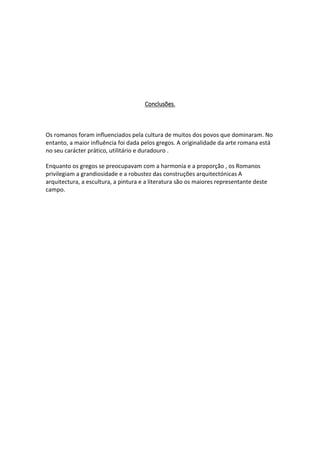 Conclusões.
Os romanos foram influenciados pela cultura de muitos dos povos que dominaram. No
entanto, a maior influência foi dada pelos gregos. A originalidade da arte romana está
no seu carácter prático, utilitário e duradouro .
Enquanto os gregos se preocupavam com a harmonia e a proporção , os Romanos
privilegiam a grandiosidade e a robustez das construções arquitectónicas A
arquitectura, a escultura, a pintura e a literatura são os maiores representante deste
campo.
 