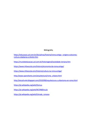 Bibliografia;
https://educacao.uol.com.br/disciplinas/historia/roma-antiga---origens-costumes-
cultura-cidadania-e-direito.htm
https://mundoeducacao.uol.com.br/historiageral/sociedade-romana.htm
https://www.infoescola.com/historia/economia-da-roma-antiga/
https://www.infoescola.com/historia/cultura-na-roma-antiga/
http://www.spanisharts.com/arquitectura/roma_urbano.html
http://estudi-arte.blogspot.com/2010/08/arquitectura-y-urbanismo-en-roma.html
https://pt.wikipedia.org/wiki/Domus
https://pt.wikipedia.org/wiki/%C3%8Dnsula
https://pt.wikipedia.org/wiki/Estrada_romana
 