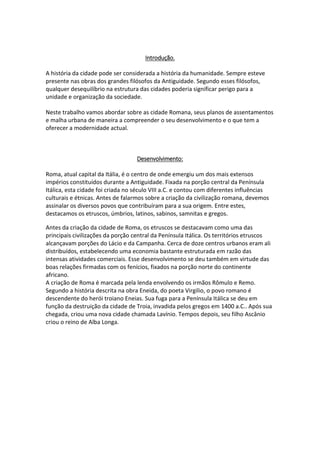 Introdução.
A história da cidade pode ser considerada a história da humanidade. Sempre esteve
presente nas obras dos grandes filósofos da Antiguidade. Segundo esses filósofos,
qualquer desequilíbrio na estrutura das cidades poderia significar perigo para a
unidade e organização da sociedade.
Neste trabalho vamos abordar sobre as cidade Romana, seus planos de assentamentos
e malha urbana de maneira a compreender o seu desenvolvimento e o que tem a
oferecer a modernidade actual.
Desenvolvimento:
Roma, atual capital da Itália, é o centro de onde emergiu um dos mais extensos
impérios constituídos durante a Antiguidade. Fixada na porção central da Península
Itálica, esta cidade foi criada no século VIII a.C. e contou com diferentes influências
culturais e étnicas. Antes de falarmos sobre a criação da civilização romana, devemos
assinalar os diversos povos que contribuíram para a sua origem. Entre estes,
destacamos os etruscos, úmbrios, latinos, sabinos, samnitas e gregos.
Antes da criação da cidade de Roma, os etruscos se destacavam como uma das
principais civilizações da porção central da Península Itálica. Os territórios etruscos
alcançavam porções do Lácio e da Campanha. Cerca de doze centros urbanos eram ali
distribuídos, estabelecendo uma economia bastante estruturada em razão das
intensas atividades comerciais. Esse desenvolvimento se deu também em virtude das
boas relações firmadas com os fenícios, fixados na porção norte do continente
africano.
A criação de Roma é marcada pela lenda envolvendo os irmãos Rômulo e Remo.
Segundo a história descrita na obra Eneida, do poeta Virgilio, o povo romano é
descendente do herói troiano Eneias. Sua fuga para a Península Itálica se deu em
função da destruição da cidade de Troia, invadida pelos gregos em 1400 a.C.. Após sua
chegada, criou uma nova cidade chamada Lavínio. Tempos depois, seu filho Ascânio
criou o reino de Alba Longa.
 