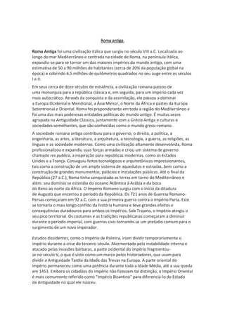 Roma antiga.
Roma Antiga foi uma civilização itálica que surgiu no século VIII a.C. Localizada ao
longo do mar Mediterrâneo e centrada na cidade de Roma, na península Itálica,
expandiu-se para se tornar um dos maiores impérios do mundo antigo, com uma
estimativa de 50 a 90 milhões de habitantes (cerca de 20% da população global na
época) e cobrindo 6,5 milhões de quilômetros quadrados no seu auge entre os séculos
I e II.
Em seus cerca de doze séculos de existência, a civilização romana passou de
uma monarquia para a república clássica e, em seguida, para um império cada vez
mais autocrático. Através da conquista e da assimilação, ele passou a dominar
a Europa Ocidental e Meridional, a Ásia Menor, o Norte da África e partes da Europa
Setentrional e Oriental. Roma foi preponderante em toda a região do Mediterrâneo e
foi uma das mais poderosas entidades políticas do mundo antigo. É muitas vezes
agrupada na Antiguidade Clássica, juntamente com a Grécia Antiga e culturas e
sociedades semelhantes, que são conhecidas como o mundo greco-romano.
A sociedade romana antiga contribuiu para o governo, o direito, a política, a
engenharia, as artes, a literatura, a arquitetura, a tecnologia, a guerra, as religiões, as
línguas e as sociedade modernas. Como uma civilização altamente desenvolvida, Roma
profissionalizou e expandiu suas forças armadas e criou um sistema de governo
chamado res publica, a inspiração para repúblicas modernas, como os Estados
Unidos e a França. Conseguiu feitos tecnológicos e arquitetônicos impressionantes,
tais como a construção de um amplo sistema de aquedutos e estradas, bem como a
construção de grandes monumentos, palácios e instalações públicas. Até o final da
República (27 a.C.), Roma tinha conquistado as terras em torno do Mediterrâneo e
além: seu domínio se estendia do oceano Atlântico à Arábia e da boca
do Reno ao norte da África. O Império Romano surgiu com o início da ditadura
de Augusto que encerrou o período da República. Os 721 anos de Guerras Romano-
Persas começaram em 92 a.C. com a sua primeira guerra contra o Império Parta. Este
se tornaria o mais longo conflito da história humana e teve grandes efeitos e
consequências duradouros para ambos os impérios. Sob Trajano, o Império atingiu o
seu pico territorial. Os costumes e as tradições republicanas começaram a diminuir
durante o período imperial, com guerras civis tornando-se um prelúdio comum para o
surgimento de um novo imperador.
Estados dissidentes, como o Império de Palmira, iriam dividir temporariamente o
império durante a crise do terceiro século. Atormentado pela instabilidade interna e
atacado pelas invasões bárbaras, a parte ocidental do império fragmentou-
se no século V, o que é visto como um marco pelos historiadores, que usam para
dividir a Antiguidade Tardia da Idade das Trevas na Europa. A parte oriental do
império permaneceu como uma potência durante toda a Idade Média, até a sua queda
em 1453. Embora os cidadãos do império não fizessem tal distinção, o Império Oriental
é mais comumente referido como "Império Bizantino" para diferenciá-lo do Estado
da Antiguidade no qual ele nasceu.
 