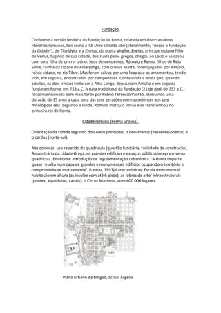 Fundação.
Conforme a versão lendária da fundação de Roma, relatada em diversas obras
literárias romanas, tais como a Ab Urbe condita libri (literalmente, "desde a fundação
da Cidade"), de Tito Lívio, e a Eneida, do poeta Virgílio, Eneias, príncipe troiano filho
de Vénus, fugindo de sua cidade, destruída pelos gregos, chegou ao Lácio e se casou
com uma filha de um rei latino. Seus descendentes, Rómulo e Remo, filhos de Reia
Sílvia, rainha da cidade de Alba Longa, com o deus Marte, foram jogados por Amúlio,
rei da cidade, no rio Tibre. Mas foram salvos por uma loba que os amamentou, tendo
sido, em seguida, encontrados por camponeses. Conta ainda a lenda que, quando
adultos, os dois irmãos voltaram a Alba Longa, depuseram Amúlio e em seguida
fundaram Roma, em 753 a.C. A data tradicional da fundação (21 de abril de 753 a.C.)
foi convencionada bem mais tarde por Públio Terêncio Varrão, atribuindo uma
duração de 35 anos a cada uma das sete gerações correspondentes aos sete
mitológicos reis. Segundo a lenda, Rômulo matou o irmão e se transformou no
primeiro rei de Roma.
Cidade romana (Forma urbana).
Orientação da cidade segundo dois eixos principais, o decumanus (nascente-poente) e
o cardus (norte-sul).
Nas colónias: uso repetido da quadricula (questão fundiária, facilidade de construção).
Ao contrário da cidade Grega, os grandes edifícios e espaços públicos integram-se na
quadricula. Em Roma: introdução de regulamentação urbanística. ‘A Roma Imperial
quase resulta num caos de grandes e monumentais edifícios ocupando o território e
comprimindo-se mutuamente’. (Lamas, 1993) Características: Escala monumental;
habitação em altura (as insulae com até 6 pisos); as ‘obras de arte’ infraestruturais
(pontes, aquedutos, canais); o Circus Maximus, com 400 000 lugares.
Plano urbano de timgad, actual Argélia
 