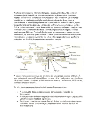 A cultura romana estava intimamente ligada à cidade, entendida, não como um
simples conjunto de edifícios, mas como uma associação destinada a satisfazer
hábitos, necessidades e interesses comuns aos que nela habitavam. Os Romanos
consideram as cidades como células ideais de administração, já que nelas se
concentravam as instituições governativas. Assim uma das primeiras tarefas, após a
conquista, foi a reorganização ou a criação de centros urbanos: em regiões como a
Grécia, onde o sistema de cidade já era antigo, os Romanos souberam respeitar a sua
forma de funcionamento limitando-se a introduzir pequenas alterações; noutros
locais, como a Gália ou a Península Ibérica, onde as cidades eram raras ou mesmo
inexistentes, os Romanos apressaram-se a criá-las proporcionando-lhes as condições
necessárias ao seu desenvolvimento. Era sobre este espaço urbanizado que Roma
estendia o seu domínio, impondo-se como modelo a seguir.
A cidade romana desenvolvia-se em torno de uma praça pública, o fórum . À
sua volta construíam edifícios públicos como a cúria , os templos e as basílicas
.Nos arredores os principais edifícios eram os teatros , anfiteatros , bibliotecas ,
termas e arcos do triunfo .
As principais preocupações urbanísticas dos Romanos eram:
 A construção das principais vias de comunicação (o cardo e o
decumano);
 A criação de sistemas de esgotos e abastecimento de água (aquedutos)
Construções domésticas e públicas;
 As cidades organizavam-se de forma idêntica em todo o império, o que
contribuiu para a uniformização progressiva dos hábitos de vida no
mundo romano.
 