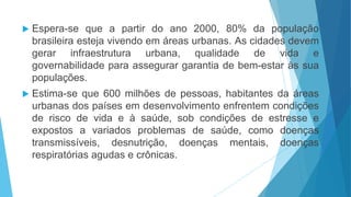  Espera-se que a partir do ano 2000, 80% da população
brasileira esteja vivendo em áreas urbanas. As cidades devem
gerar infraestrutura urbana, qualidade de vida e
governabilidade para assegurar garantia de bem-estar às sua
populações.
 Estima-se que 600 milhões de pessoas, habitantes da áreas
urbanas dos países em desenvolvimento enfrentem condições
de risco de vida e à saúde, sob condições de estresse e
expostos a variados problemas de saúde, como doenças
transmissíveis, desnutrição, doenças mentais, doenças
respiratórias agudas e crônicas.
 
