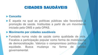 CIDADES SAUDÁVEIS
 Conceito
 É aquela na qual as políticas públicas são favoráveis à
promoção de saúde. Instituídas a partir de um movimento
iniciado pela OMS e pela OPAS.
 Movimento por cidades saudáveis
 Fundado numa visão de saúde como qualidade de vida.
Focaliza a participação popular como forma de mobilização
de democratização. Valoriza o compromisso político com a
equidade. Busca mudança na forma de gestão
governamental.
 