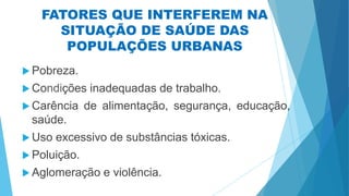 FATORES QUE INTERFEREM NA
SITUAÇÃO DE SAÚDE DAS
POPULAÇÕES URBANAS
 Pobreza.
 Condições inadequadas de trabalho.
 Carência de alimentação, segurança, educação,
saúde.
 Uso excessivo de substâncias tóxicas.
 Poluição.
 Aglomeração e violência.
 