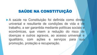 SAÚDE NA CONSTITUIÇÃO
 A saúde na Constituição foi definida como direito
universal e resultante de condições de vida e de
trabalho, a ser garantida mediante políticas sociais e
econômicas, que visem a redução do risco de
doenças e outros agravos, ao acesso universal e
igualitário, com ações e serviços para sua
promoção, proteção e recuperação.
 