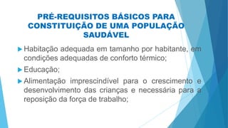 PRÉ-REQUISITOS BÁSICOS PARA
CONSTITUIÇÃO DE UMA POPULAÇÃO
SAUDÁVEL
 Habitação adequada em tamanho por habitante, em
condições adequadas de conforto térmico;
 Educação;
 Alimentação imprescindível para o crescimento e
desenvolvimento das crianças e necessária para a
reposição da força de trabalho;
 