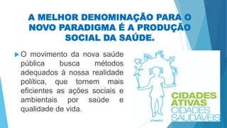 A MELHOR DENOMINAÇÃO PARA O
NOVO PARADIGMA É A PRODUÇÃO
SOCIAL DA SAÚDE.
 O movimento da nova saúde
pública busca métodos
adequados à nossa realidade
política, que tornem mais
eficientes as ações sociais e
ambientais por saúde e
qualidade de vida.
 