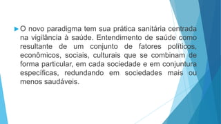  O novo paradigma tem sua prática sanitária centrada
na vigilância à saúde. Entendimento de saúde como
resultante de um conjunto de fatores políticos,
econômicos, sociais, culturais que se combinam de
forma particular, em cada sociedade e em conjuntura
específicas, redundando em sociedades mais ou
menos saudáveis.
 