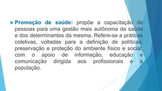  Promoção de saúde: propõe a capacitação de
pessoas para uma gestão mais autônoma da saúde
e dos determinantes da mesma. Refere-se a práticas
coletivas, voltadas para a definição de políticas,
preservação e proteção do ambiente físico e social,
com o apoio de informação, educação e
comunicação dirigida aos profissionais e à
população.
 