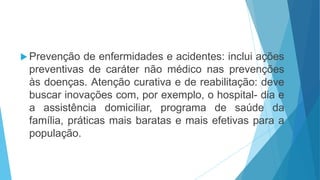  Prevenção de enfermidades e acidentes: inclui ações
preventivas de caráter não médico nas prevenções
às doenças. Atenção curativa e de reabilitação: deve
buscar inovações com, por exemplo, o hospital- dia e
a assistência domiciliar, programa de saúde da
família, práticas mais baratas e mais efetivas para a
população.
 