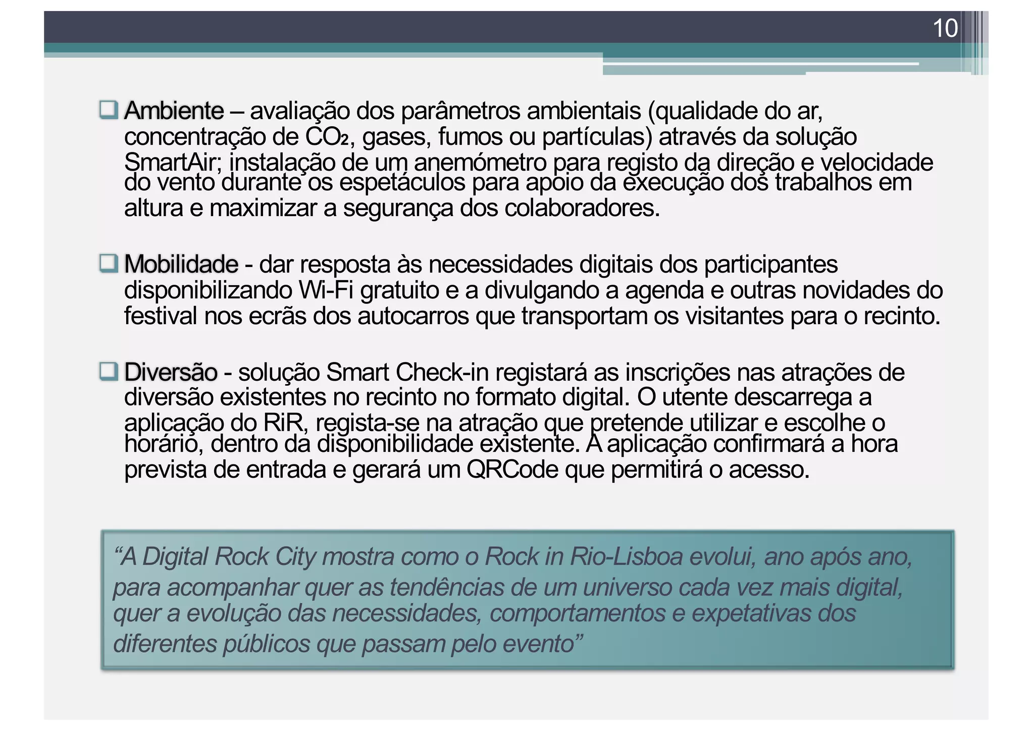 qAmbiente – avaliação dos parâmetros ambientais (qualidade do ar,
concentração de CO2, gases, fumos ou partículas) através da solução
SmartAir; instalação de um anemómetro para registo da direção e velocidade
do vento durante os espetáculos para apoio da execução dos trabalhos em
altura e maximizar a segurança dos colaboradores.
qMobilidade - dar resposta às necessidades digitais dos participantes
disponibilizando Wi-Fi gratuito e a divulgando a agenda e outras novidades do
festival nos ecrãs dos autocarros que transportam os visitantes para o recinto.
qDiversão - solução Smart Check-in registará as inscrições nas atrações de
diversão existentes no recinto no formato digital. O utente descarrega a
aplicação do RiR, regista-se na atração que pretende utilizar e escolhe o
horário, dentro da disponibilidade existente. A aplicação confirmará a hora
prevista de entrada e gerará um QRCode que permitirá o acesso.
10
“A Digital Rock City mostra como o Rock in Rio-Lisboa evolui, ano após ano,
para acompanhar quer as tendências de um universo cada vez mais digital,
quer a evolução das necessidades, comportamentos e expetativas dos
diferentes públicos que passam pelo evento”
 