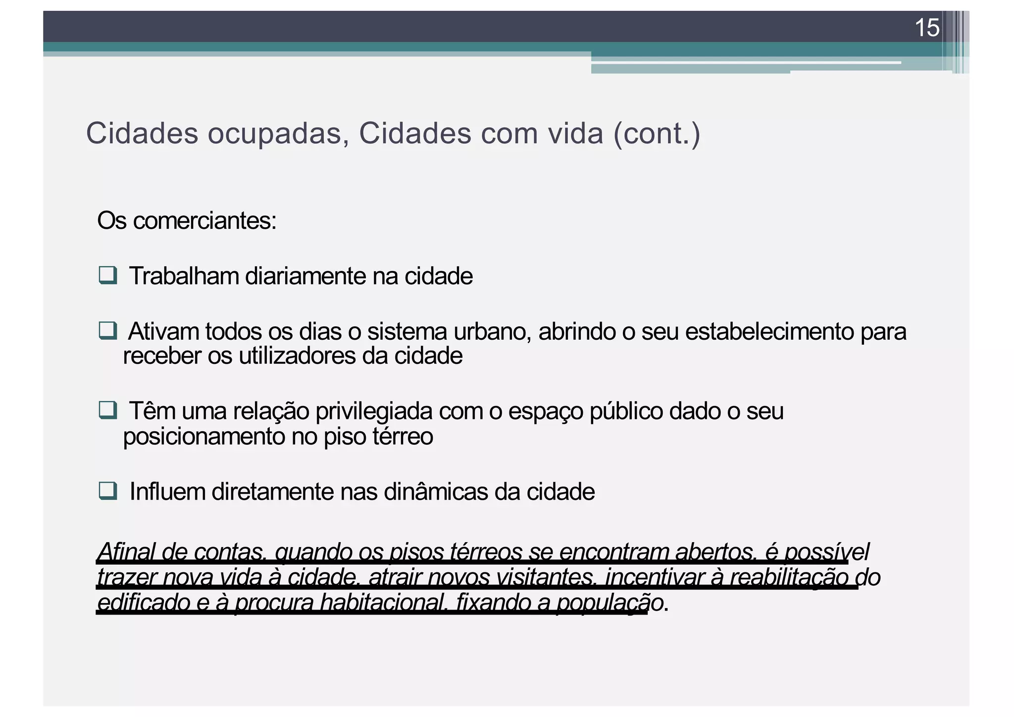 Cidades ocupadas, Cidades com vida (cont.)
Os comerciantes:
q Trabalham diariamente na cidade
q Ativam todos os dias o sistema urbano, abrindo o seu estabelecimento para
receber os utilizadores da cidade
q Têm uma relação privilegiada com o espaço público dado o seu
posicionamento no piso térreo
q Influem diretamente nas dinâmicas da cidade
Afinal de contas, quando os pisos térreos se encontram abertos, é possível
trazer nova vida à cidade, atrair novos visitantes, incentivar à reabilitação do
edificado e à procura habitacional, fixando a população.
15
 