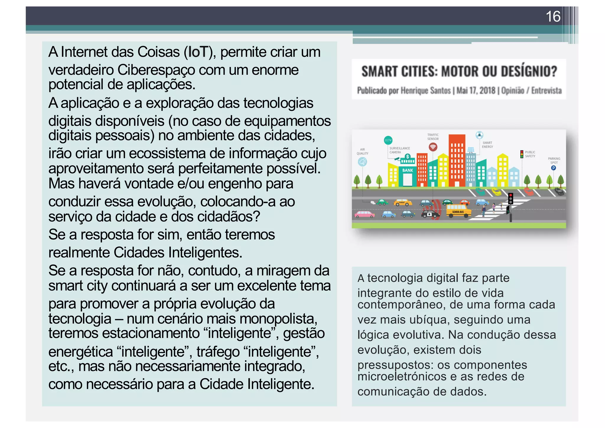 A Internet das Coisas (IoT), permite criar um
verdadeiro Ciberespaço com um enorme
potencial de aplicações.
A aplicação e a exploração das tecnologias
digitais disponíveis (no caso de equipamentos
digitais pessoais) no ambiente das cidades,
irão criar um ecossistema de informação cujo
aproveitamento será perfeitamente possível.
Mas haverá vontade e/ou engenho para
conduzir essa evolução, colocando-a ao
serviço da cidade e dos cidadãos?
Se a resposta for sim, então teremos
realmente Cidades Inteligentes.
Se a resposta for não, contudo, a miragem da
smart city continuará a ser um excelente tema
para promover a própria evolução da
tecnologia – num cenário mais monopolista,
teremos estacionamento “inteligente”, gestão
energética “inteligente”, tráfego “inteligente”,
etc., mas não necessariamente integrado,
como necessário para a Cidade Inteligente.
16
A tecnologia digital faz parte
integrante do estilo de vida
contemporâneo, de uma forma cada
vez mais ubíqua, seguindo uma
lógica evolutiva. Na condução dessa
evolução, existem dois
pressupostos: os componentes
microeletrónicos e as redes de
comunicação de dados.
 