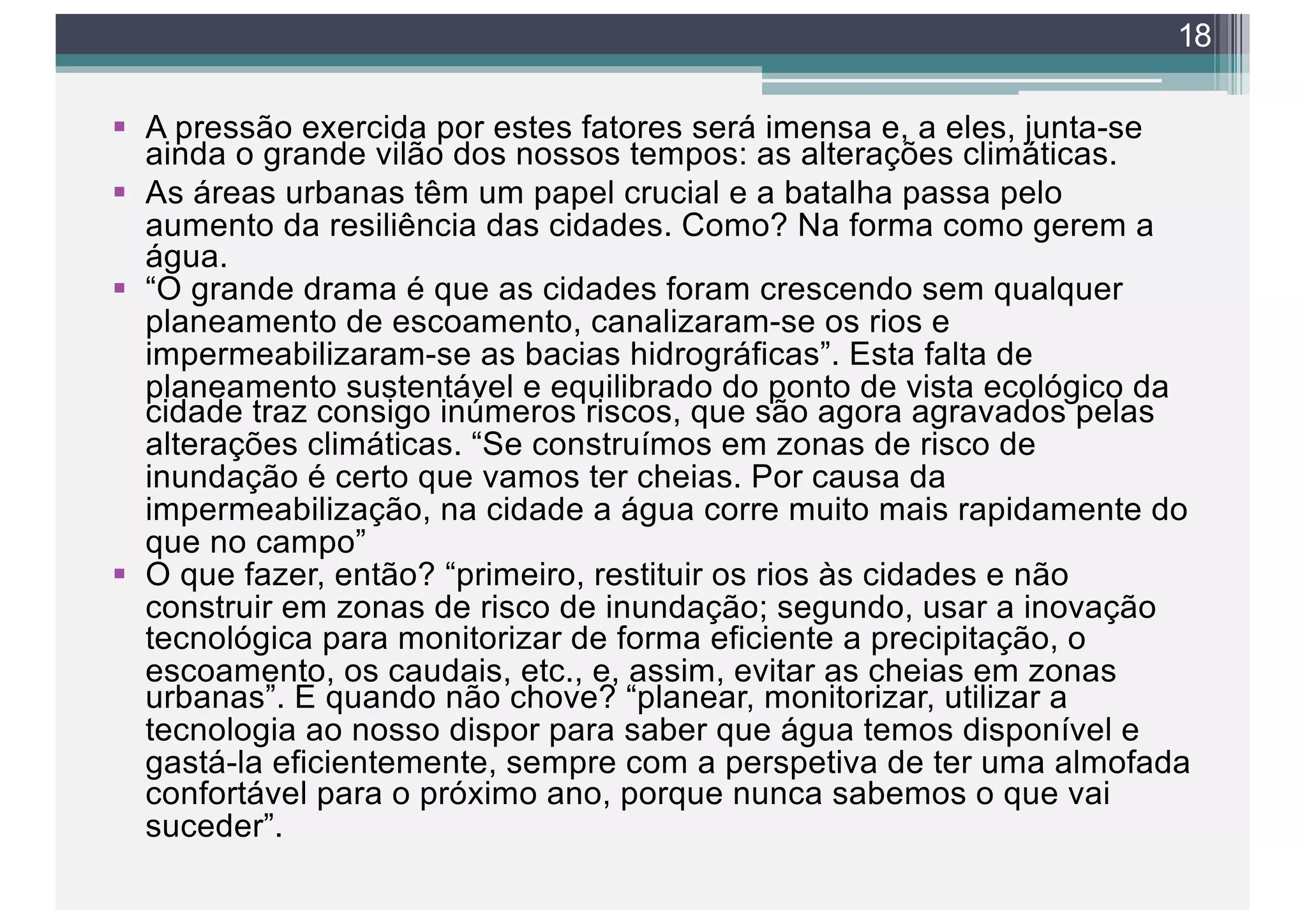 § A pressão exercida por estes fatores será imensa e, a eles, junta-se
ainda o grande vilão dos nossos tempos: as alterações climáticas.
§ As áreas urbanas têm um papel crucial e a batalha passa pelo
aumento da resiliência das cidades. Como? Na forma como gerem a
água.
§ “O grande drama é que as cidades foram crescendo sem qualquer
planeamento de escoamento, canalizaram-se os rios e
impermeabilizaram-se as bacias hidrográficas”. Esta falta de
planeamento sustentável e equilibrado do ponto de vista ecológico da
cidade traz consigo inúmeros riscos, que são agora agravados pelas
alterações climáticas. “Se construímos em zonas de risco de
inundação é certo que vamos ter cheias. Por causa da
impermeabilização, na cidade a água corre muito mais rapidamente do
que no campo”
§ O que fazer, então? “primeiro, restituir os rios às cidades e não
construir em zonas de risco de inundação; segundo, usar a inovação
tecnológica para monitorizar de forma eficiente a precipitação, o
escoamento, os caudais, etc., e, assim, evitar as cheias em zonas
urbanas”. E quando não chove? “planear, monitorizar, utilizar a
tecnologia ao nosso dispor para saber que água temos disponível e
gastá-la eficientemente, sempre com a perspetiva de ter uma almofada
confortável para o próximo ano, porque nunca sabemos o que vai
suceder”.
18
 