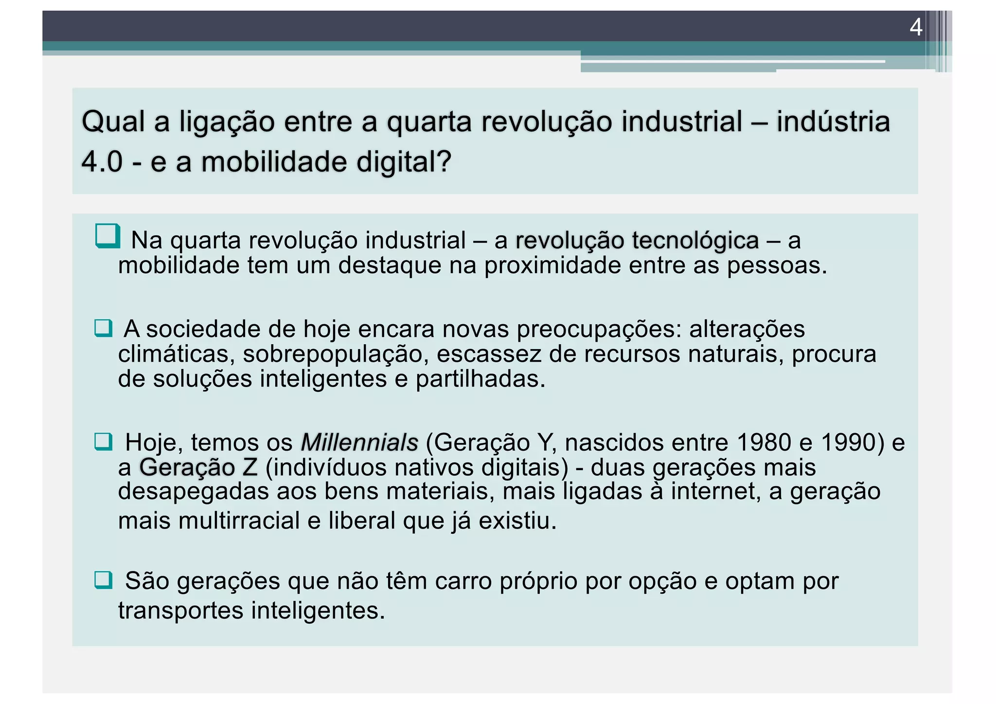 Qual a ligação entre a quarta revolução industrial – indústria
4.0 - e a mobilidade digital?
q Na quarta revolução industrial – a revolução tecnológica – a
mobilidade tem um destaque na proximidade entre as pessoas.
q A sociedade de hoje encara novas preocupações: alterações
climáticas, sobrepopulação, escassez de recursos naturais, procura
de soluções inteligentes e partilhadas.
q Hoje, temos os Millennials (Geração Y, nascidos entre 1980 e 1990) e
a Geração Z (indivíduos nativos digitais) - duas gerações mais
desapegadas aos bens materiais, mais ligadas à internet, a geração
mais multirracial e liberal que já existiu.
q São gerações que não têm carro próprio por opção e optam por
transportes inteligentes.
4
 