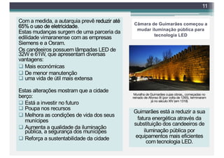 Câmara de Guimarães começou a
mudar iluminação pública para
tecnologia LED
Com a medida, a autarquia prevê reduzir até
65% o uso de eletricidade.
Estas mudanças surgem de uma parceria da
edilidade vimaranense com as empresas
Siemens e a Osram.
Os candeeiros possuem lâmpadas LED de
32W e 61W, que apresentam diversas
vantagens:
q Mais económicas
q De menor manutenção
q uma vida de útil mais extensa
Estas alterações mostram que a cidade
berço:
q Está a investir no futuro
q Poupa nos recursos
q Melhora as condições de vida dos seus
munícipes
q Aumenta a qualidade da iluminação
pública, a segurança dos munícipes
q Reforça a sustentabilidade da cidade
11
Guimarães está a reduzir a sua
fatura energética através da
substituição dos candeeiros de
iluminação pública por
equipamentos mais eficientes
com tecnologia LED.
Muralha de Guimarães cujas obras,, começadas no
reinado de Afonso III (por volta de 1265), terminaram
já no século XIV (em 1318)
 