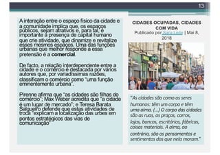 A interação entre o espaço físico da cidade e
a comunidade implica que, os espaços
públicos, sejam atrativos e, para tal, é
importante a presença de capital humano
que crie atividade, que dinamize e revitalize
esses mesmos espaços. Uma das funções
urbanas que melhor responde a essa
pretensão é a comercial.
De facto, a relação interdependente entre a
cidade e o comércio é destacada por vários
autores que, por variadíssimas razões,
classificam o comércio como “uma função
eminentemente urbana”.
Pirenne afirma que “as cidades são filhas do
comércio”; Max Weber acredita que “a cidade
é um lugar de mercado”; e Teresa Barata
Salgueiro defende que estas atividades de
troca “explicam a localização das urbes em
pontos estratégicos das vias de
comunicação”
13
CIDADES OCUPADAS, CIDADES
COM VIDA
Publicado por Sara Leite | Mai 8,
2018
“As cidades são como os seres
humanos: têm um corpo e têm
uma alma. (…) O corpo das cidades
são as ruas, as praças, carros,
lojas, bancos, escritórios, fábricas,
coisas materiais. A alma, ao
contrário, são os pensamentos e
sentimentos dos que nela moram.”
 