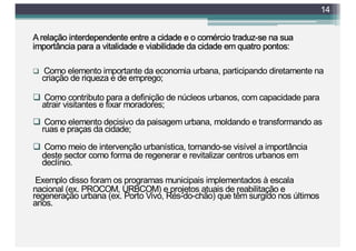 A relação interdependente entre a cidade e o comércio traduz-se na sua
importância para a vitalidade e viabilidade da cidade em quatro pontos:
q Como elemento importante da economia urbana, participando diretamente na
criação de riqueza e de emprego;
q Como contributo para a definição de núcleos urbanos, com capacidade para
atrair visitantes e fixar moradores;
q Como elemento decisivo da paisagem urbana, moldando e transformando as
ruas e praças da cidade;
q Como meio de intervenção urbanística, tornando-se visível a importância
deste sector como forma de regenerar e revitalizar centros urbanos em
declínio.
Exemplo disso foram os programas municipais implementados à escala
nacional (ex. PROCOM, URBCOM) e projetos atuais de reabilitação e
regeneração urbana (ex. Porto Vivo, Rés-do-chão) que têm surgido nos últimos
anos.
14
 