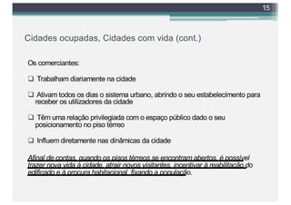 Cidades ocupadas, Cidades com vida (cont.)
Os comerciantes:
q Trabalham diariamente na cidade
q Ativam todos os dias o sistema urbano, abrindo o seu estabelecimento para
receber os utilizadores da cidade
q Têm uma relação privilegiada com o espaço público dado o seu
posicionamento no piso térreo
q Influem diretamente nas dinâmicas da cidade
Afinal de contas, quando os pisos térreos se encontram abertos, é possível
trazer nova vida à cidade, atrair novos visitantes, incentivar à reabilitação do
edificado e à procura habitacional, fixando a população.
15
 