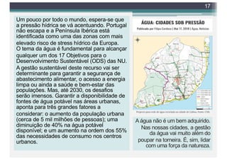 Um pouco por todo o mundo, espera-se que
a pressão hídrica se vá acentuando. Portugal
não escapa e a Península Ibérica está
identificada como uma das zonas com mais
elevado risco de stress hídrico da Europa.
O tema da água é fundamental para alcançar
qualquer um dos 17 Objetivos para o
Desenvolvimento Sustentável (ODS) das NU.
A gestão sustentável deste recurso vai ser
determinante para garantir a segurança de
abastecimento alimentar, o acesso a energia
limpa ou ainda a saúde e bem-estar das
populações. Mas, até 2030, os desafios
serão imensos. Garantir a disponibilidade de
fontes de água potável nas áreas urbanas,
aponta para três grandes fatores a
considerar: o aumento da população urbana
(cerca de 5 mil milhões de pessoas); uma
diminuição de 40% na água potável
disponível; e um aumento na ordem dos 55%
das necessidades de consumo nos centros
urbanos.
17
A água não é um bem adquirido.
Nas nossas cidades, a gestão
da água vai muito além do
poupar na torneira. É, sim, lidar
com uma força da natureza.
 