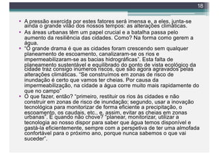 § A pressão exercida por estes fatores será imensa e, a eles, junta-se
ainda o grande vilão dos nossos tempos: as alterações climáticas.
§ As áreas urbanas têm um papel crucial e a batalha passa pelo
aumento da resiliência das cidades. Como? Na forma como gerem a
água.
§ “O grande drama é que as cidades foram crescendo sem qualquer
planeamento de escoamento, canalizaram-se os rios e
impermeabilizaram-se as bacias hidrográficas”. Esta falta de
planeamento sustentável e equilibrado do ponto de vista ecológico da
cidade traz consigo inúmeros riscos, que são agora agravados pelas
alterações climáticas. “Se construímos em zonas de risco de
inundação é certo que vamos ter cheias. Por causa da
impermeabilização, na cidade a água corre muito mais rapidamente do
que no campo”
§ O que fazer, então? “primeiro, restituir os rios às cidades e não
construir em zonas de risco de inundação; segundo, usar a inovação
tecnológica para monitorizar de forma eficiente a precipitação, o
escoamento, os caudais, etc., e, assim, evitar as cheias em zonas
urbanas”. E quando não chove? “planear, monitorizar, utilizar a
tecnologia ao nosso dispor para saber que água temos disponível e
gastá-la eficientemente, sempre com a perspetiva de ter uma almofada
confortável para o próximo ano, porque nunca sabemos o que vai
suceder”.
18
 