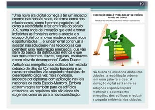 “Uma nova era digital começa a ter um impacto
enorme nas nossas vidas, na forma como nos
relacionamos, como fazemos negócios, tal
como a eletricidade o fez em finais do século
XIX, numa onda de inovação que está a tornar
indistintas as fronteiras entre a energia e o
espaço digital com novos modelos económicos
e oportunidades ... é fundamental continuar a
apostar nas soluções e nas tecnologias que
permitem uma reabilitação energética, que vão
além do básico da distribuição elétrica e que
são mais eficientes, fiáveis, seguras, escaláveis
e com elevado desempenho” Carlos Duarte.
A eficiência energética dos edifícios tem estado
debaixo de olho da Comissão Europeia e as
novas construções vão seguindo requisitos de
desempenho cada vez mais rigorosos,
impostos por diplomas com aplicação nas leis
nacionais de cada Estado-Membro. Embora
existam regras também para os edifícios
existentes, os requisitos não são ainda tão
exigentes como os para a nova construção.
19
Na busca da eficiência global das
cidades, a reabilitação urbana
tem uma palavra a dizer. A
inovação digital está entre as
soluções disponíveis para
melhorar o desempenho
energético dos edifícios e reduzir
a pegada ambiental das cidades.
 