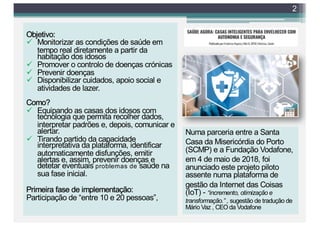 2
Numa parceria entre a Santa
Casa da Misericórdia do Porto
(SCMP) e a Fundação Vodafone,
em 4 de maio de 2018, foi
anunciado este projeto piloto
assente numa plataforma de
gestão da Internet das Coisas
(IoT) - “incremento, otimização e
transformação.” , sugestão de tradução de
Mário Vaz , CEO da Vodafone
Objetivo:
ü Monitorizar as condições de saúde em
tempo real diretamente a partir da
habitação dos idosos
ü Promover o controlo de doenças crónicas
ü Prevenir doenças
ü Disponibilizar cuidados, apoio social e
atividades de lazer.
Como?
ü Equipando as casas dos idosos com
tecnologia que permita recolher dados,
interpretar padrões e, depois, comunicar e
alertar.
ü Tirando partido da capacidade
interpretativa da plataforma, identificar
automaticamente disfunções, emitir
alertas e, assim, prevenir doenças e
detetar eventuais problemas de saúde na
sua fase inicial.
Primeira fase de implementação:
Participação de “entre 10 e 20 pessoas”,
 