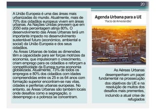 A União Europeia é uma das áreas mais
urbanizadas do mundo. Atualmente, mais de
70% dos cidadãos europeus vivem em áreas
urbanas. As Nações Unidas preveem que em
2050 esta percentagem atinja 80%. O
desenvolvimento das Áreas Urbanas terá́ um
importante impacto no desenvolvimento
sustentável futuro (económico, ambiental e
social) da União Europeia e dos seus
cidadãos.
As Áreas Urbanas de todas as dimensões
têm a capacidade para ser forças motrizes da
economia, que impulsionam o crescimento,
criam emprego para os cidadãos e reforçam a
competitividade da Europa numa economia
globalizada. Atualmente, 73% de todos os
empregos e 80% dos cidadãos com idades
compreendidas entre os 25 e os 64 anos com
formação superior encontram-se nas vilas,
cidades e periferias urbanas europeias. No
entanto, as Áreas Urbanas são também locais
onde desafios como a segregação, o
desemprego e a pobreza se concentram.
20
As Aéreas Urbanas
desempenham um papel
fundamental na prossecução
dos objetivos da UE e na
resolução de muitos dos
desafios mais prementes,
incluindo a atual crise de
refugiados
 