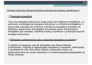 Da lista inicial dos Temas Prioritários da Agenda Urbana, destacam-se:
qTransição energética
Visa uma alteração estrutural a longo prazo dos sistemas energéticos, i.e.,
promover a utilização de energias renováveis e a eficiência energética. A
tónica será́ colocada em melhorar a eficiência energética (também em
edifícios), desenvolver abordagens inovadoras para o fornecimento
energético (por exemplo, sistemas locais) e aumentar a produção local de
energias renováveis.
qUtilização sustentável do solo e soluções baseadas na natureza
O objetivo é assegurar que as alterações nas Áreas Urbanas
(crescimento, redução e regeneração) respeitam o ambiente, melhorando
a qualidade de vida. Será dada ênfase à dispersão urbana, ao
desenvolvimento de zonas industriais e à renaturalização/ecologização de
Áreas Urbanas.
21
 