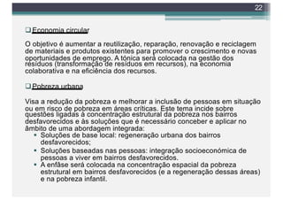 qEconomia circular
O objetivo é aumentar a reutilização, reparação, renovação e reciclagem
de materiais e produtos existentes para promover o crescimento e novas
oportunidades de emprego. A tónica será́ colocada na gestão dos
resíduos (transformação de resíduos em recursos), na economia
colaborativa e na eficiência dos recursos.
qPobreza urbana
Visa a redução da pobreza e melhorar a inclusão de pessoas em situação
ou em risco de pobreza em áreas críticas. Este tema incide sobre
questões ligadas à concentração estrutural da pobreza nos bairros
desfavorecidos e às soluções que é necessário conceber e aplicar no
âmbito de uma abordagem integrada:
§ Soluções de base local: regeneração urbana dos bairros
desfavorecidos;
§ Soluções baseadas nas pessoas: integração socioeconómica de
pessoas a viver em bairros desfavorecidos.
§ A enfâse será colocada na concentração espacial da pobreza
estrutural em bairros desfavorecidos (e a regeneração dessas áreas)
e na pobreza infantil.
22
 