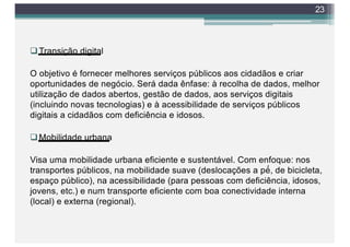 qTransição digital
O objetivo é fornecer melhores serviços públicos aos cidadãos e criar
oportunidades de negócio. Será dada ênfase: à recolha de dados, melhor
utilização de dados abertos, gestão de dados, aos serviços digitais
(incluindo novas tecnologias) e à acessibilidade de serviços públicos
digitais a cidadãos com deficiência e idosos.
qMobilidade urbana
Visa uma mobilidade urbana eficiente e sustentável. Com enfoque: nos
transportes públicos, na mobilidade suave (deslocações a pé́, de bicicleta,
espaço público), na acessibilidade (para pessoas com deficiência, idosos,
jovens, etc.) e num transporte eficiente com boa conectividade interna
(local) e externa (regional).
23
 
