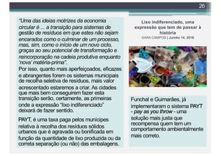 Lixo indiferenciado, uma
expressão que tem de passar à
história
SARA CAMPOS | Junnho 14, 2018
“Uma das ideias motrizes da economia
circular é ... a transição para sistemas de
gestão de resíduos em que estes não sejam
encarados como o culminar de um processo,
mas, sim, como o início de um novo ciclo,
graças ao seu potencial de transformação e
reincorporação na cadeia produtiva enquanto
‘nova’ matéria-prima”.
Por isso, quanto mais aperfeiçoados, eficazes
e abrangentes forem os sistemas municipais
de recolha seletiva de resíduos, mais valor
acrescentado estaremos a criar. As cidades
que mais bem conseguirem fazer esta
transição serão, certamente, as primeiras
onde a expressão “lixo indiferenciado”
deixará de fazer sentido.
26
PAYT, é uma taxa paga pelos munícipes
relativa à recolha dos resíduos sólidos
urbanos que é agravada ou bonificada em
função da quantidade de lixo produzida ou da
correta separação (ou não) das embalagens.
Funchal e Guimarães, já
implementaram o sistema PAYT
- pay as you throw - uma
solução mais justa que
recompensa quem tem um
comportamento ambientalmente
mais correto.
 