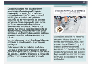 MUDAR E ADAPTAR AS CIDADES
Mário Meireles| Junho 19, 2018
Muitas mudanças nas cidades foram
respostas a alterações na forma de
locomoção: da invenção da roda e a
chegada de carroças ao meio urbano à
introdução de transportes públicos,
seguindo-se de velocípedes, as cidades
sempre se foram adaptando, sem nunca
perder a necessidade de manter a
“humanidade” da cidade. Todavia, nos
últimos 100 anos a face das cidades foi-se
transformando, deixando de se ver tantas
pessoas a usufruírem dos espaços públicos
e passando estas a deslocarem-se em
carros.
No caminho entre os pontos de partida e de
chegada, a cidade passou a ser apenas
paisagem.
Estamos a matar as cidades e o futuro.
Daí que, é preciso haver coragem política
para restringir o uso do carro e mudar a face
da cidade ... adotar a bicicleta e o transporte
público como o seu meio de transporte.
27
As cidades existemhá milhares de
anos. Muitas delas foramsendo
abandonadas, mas, pelo menos,
desde 9000 a.C. que há cidades
permanentemente povoadas (...)
apontando-se que a mais antiga seja
Jericó. Desde o momento da sua
fundação até aos dias de hoje, as
cidades sempre tiveramde mudar
As cidades existem há milhares
de anos. Muitas delas foram
sendo abandonadas, mas, pelo
menos, desde 9000 a.C. que há
cidades permanentemente
povoadas (...) Desde o momento
da sua fundação até aos dias de
hoje, as cidades sempre tiveram
de mudar e se adaptar a novas
realidades.
 