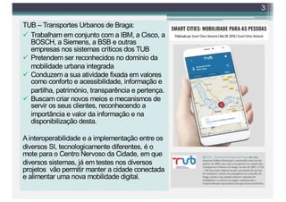 TUB – Transportes Urbanos de Braga:
ü Trabalham em conjunto com a IBM, a Cisco, a
BOSCH, a Siemens, a BSB e outras
empresas nos sistemas críticos dos TUB
ü Pretendem ser reconhecidos no domínio da
mobilidade urbana integrada
ü Conduzem a sua atividade fixada em valores
como conforto e acessibilidade, informação e
partilha, património, transparência e pertença.
ü Buscam criar novos meios e mecanismos de
servir os seus clientes, reconhecendo a
importância e valor da informação e na
disponibilização desta.
A interoperabilidade e a implementação entre os
diversos SI, tecnologicamente diferentes, é o
mote para o Centro Nervoso da Cidade, em que
diversos sistemas, já em testes nos diversos
projetos vão permitir manter a cidade conectada
e alimentar uma nova mobilidade digital.
3
 