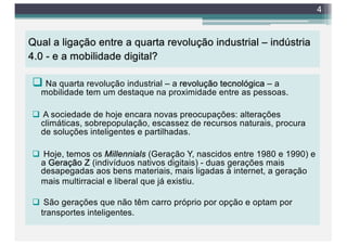 Qual a ligação entre a quarta revolução industrial – indústria
4.0 - e a mobilidade digital?
q Na quarta revolução industrial – a revolução tecnológica – a
mobilidade tem um destaque na proximidade entre as pessoas.
q A sociedade de hoje encara novas preocupações: alterações
climáticas, sobrepopulação, escassez de recursos naturais, procura
de soluções inteligentes e partilhadas.
q Hoje, temos os Millennials (Geração Y, nascidos entre 1980 e 1990) e
a Geração Z (indivíduos nativos digitais) - duas gerações mais
desapegadas aos bens materiais, mais ligadas à internet, a geração
mais multirracial e liberal que já existiu.
q São gerações que não têm carro próprio por opção e optam por
transportes inteligentes.
4
 