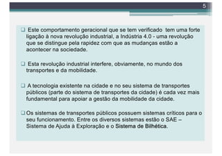 q Este comportamento geracional que se tem verificado tem uma forte
ligação à nova revolução industrial, a Indústria 4.0 - uma revolução
que se distingue pela rapidez com que as mudanças estão a
acontecer na sociedade.
q Esta revolução industrial interfere, obviamente, no mundo dos
transportes e da mobilidade.
q A tecnologia existente na cidade e no seu sistema de transportes
públicos (parte do sistema de transportes da cidade) é cada vez mais
fundamental para apoiar a gestão da mobilidade da cidade.
qOs sistemas de transportes públicos possuem sistemas críticos para o
seu funcionamento. Entre os diversos sistemas estão o SAE –
Sistema de Ajuda à Exploração e o Sistema de Bilhética.
5
 