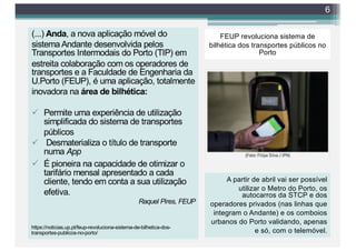 FEUP revoluciona sistema de
bilhética dos transportes públicos no
Porto
(...) Anda, a nova aplicação móvel do
sistema Andante desenvolvida pelos
Transportes Intermodais do Porto (TIP) em
estreita colaboração com os operadores de
transportes e a Faculdade de Engenharia da
U.Porto (FEUP), é uma aplicação, totalmente
inovadora na área de bilhética:
ü Permite uma experiência de utilização
simplificada do sistema de transportes
públicos
ü Desmaterializa o título de transporte
numa App
ü É pioneira na capacidade de otimizar o
tarifário mensal apresentado a cada
cliente, tendo em conta a sua utilização
efetiva.
Raquel Pires, FEUP
6
A partir de abril vai ser possível
utilizar o Metro do Porto, os
autocarros da STCP e dos
operadores privados (nas linhas que
integram o Andante) e os comboios
urbanos do Porto validando, apenas
e só, com o telemóvel.
https://noticias.up.pt/feup-revoluciona-sistema-de-bilhetica-dos-
transportes-publicos-no-porto/
 