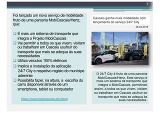 Foi lançado um novo serviço de mobilidade
fruto de uma parceria MobiCascais/Hertz,
que:
q É mais um sistema de transporte que
integra o Projeto MobiCascais
q Vai permitir a todos os que vivem, visitam
ou trabalham em Cascais usufruir do
transporte que mais se adequa às suas
necessidades
q Utiliza veículos 100% elétricos
q Implica a instalação da aplicação
24/7 City e respetivo registo do munícipe
aderente
q Possibilita fazer, na altura, a escolha do
carro disponível através de um
smartphone, tablet ou computador
7
Cascais ganha mais mobilidade com
lançamento do serviço 24/7 City
28-03-2018
O 24/7 City é fruto de uma parceria
MobiCascais/Hertz. Este serviço é
mais um sistema de transporte que
integra o MobiCascais, permitindo
assim, a todos os que vivem, visitam
ou trabalham em Cascais usufruir do
transporte que mais se adequa às
suas necessidades.https://www.mobicascais.pt/videos
 