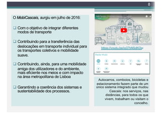 O MobiCascais, surgiu em julho de 2016:
q Com o objetivo de integrar diferentes
modos de transporte
q Contribuindo para a transferência das
deslocações em transporte individual para
os transportes coletivos e mobilidade
suave.
q Contribuindo, ainda, para uma mobilidade
amiga dos utilizadores e do ambiente,
mais eficiente nos meios e com impacto
na área metropolitana de Lisboa
q Garantindo a coerência dos sistemas e
sustentabilidade dos processos.
8
https://youtu.be/ig37hNSdKOw
Autocarros, comboios, bicicletas e
estacionamento fazem parte de um
único sistema integrado que mudou
Cascais: nos serviços, nas
distâncias, para todos os que
vivem, trabalham ou visitam o
concelho.
 