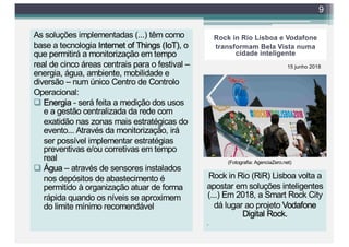 Rock in Rio Lisboa e Vodafone
transformam Bela Vista numa
cidade inteligente
As soluções implementadas (...) têm como
base a tecnologia Internet of Things (IoT), o
que permitirá a monitorização em tempo
real de cinco áreas centrais para o festival –
energia, água, ambiente, mobilidade e
diversão – num único Centro de Controlo
Operacional:
q Energia - será feita a medição dos usos
e a gestão centralizada da rede com
exatidão nas zonas mais estratégicas do
evento... Através da monitorização, irá
ser possível implementar estratégias
preventivas e/ou corretivas em tempo
real
q Água – através de sensores instalados
nos depósitos de abastecimento é
permitido à organização atuar de forma
rápida quando os níveis se aproximem
do limite mínimo recomendável
9
15 junho 2018
(Fotografia: AgenciaZero.net)
Rock in Rio (RiR) Lisboa volta a
apostar em soluções inteligentes
(...) Em 2018, a Smart Rock City
dá lugar ao projeto Vodafone
Digital Rock.
.
 