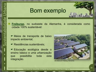 Freiburgo, no sudoeste da Alemanha, é considerada como
cidade 100% sustentável:
 Meios de transporte de baixo
impacto ambiental;
 Residências sustentáveis;
 Educação ecológica desde o
ensino básico e uma urbanização
que possibilita toda esta
integração. Vila Solar em Freiburg, Alemanha
Fonte:
http://casadetaipa.wikidot.com/start
22
 