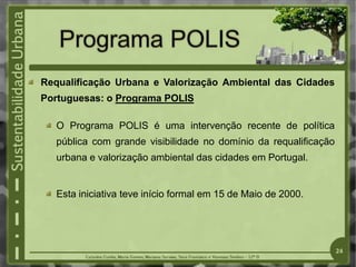 Requalificação Urbana e Valorização Ambiental das Cidades
Portuguesas: o Programa POLIS
O Programa POLIS é uma intervenção recente de política
pública com grande visibilidade no domínio da requalificação
urbana e valorização ambiental das cidades em Portugal.
Esta iniciativa teve início formal em 15 de Maio de 2000.
24
 