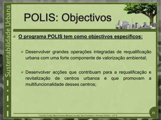O programa POLIS tem como objectivos específicos:
Desenvolver grandes operações integradas de requalificação
urbana com uma forte componente de valorização ambiental;
Desenvolver acções que contribuam para a requalificação e
revitalização de centros urbanos e que promovam a
multifuncionalidade desses centros;
25
 
