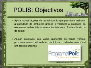 Apoiar outras acções de requalificação que permitam melhorar
a qualidade do ambiente urbano e valorizar a presença de
elementos ambientais estruturantes tais como frentes de rio ou
de costa;
Apoiar iniciativas que visem aumentar as zonas verdes,
promover áreas pedonais e condicionar o trânsito automóvel
em centros urbanos.
Fonte:
http://www.polis.maotdr.gov.pt/
Logótipo do Programa POLIS
26
 