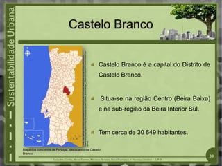 Mapa dos concelhos de Portugal, destacando-se Castelo
Branco
Castelo Branco é a capital do Distrito de
Castelo Branco.
Situa-se na região Centro (Beira Baixa)
e na sub-região da Beira Interior Sul.
Tem cerca de 30 649 habitantes.
Fonte:
http://upload.wikimedia.org/wikipedia/commons/thumb/b/b8/LocalCasteloBranco.svg/250pxLocalCastelo
Branco.svg.png&imgrefurl=http://pt.wikipedia.org/wiki/Castelo_Branco&usg=__lR40iU3CVuoGPPFHrvOUVSlXPCw=
&h=36
33
 