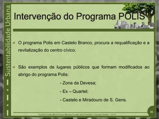 O programa Polis em Castelo Branco, procura a requalificação e a
revitalização do centro cívico.
São exemplos de lugares públicos que formam modificados ao
abrigo do programa Polis:
- Zona da Devesa;
- Ex – Quartel;
- Castelo e Miradouro de S. Gens.
36
 