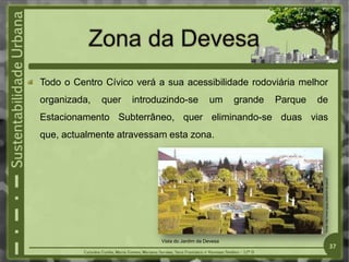 Todo o Centro Cívico verá a sua acessibilidade rodoviária melhor
organizada, quer introduzindo-se um grande Parque de
Estacionamento Subterrâneo, quer eliminando-se duas vias
que, actualmente atravessam esta zona.
Fonte:
http://www.igogo.pt/jardim-do-paco
/
Vista do Jardim da Devesa
37
 